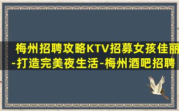 梅州招聘攻略KTV招募女孩佳丽-打造完美夜生活-梅州酒吧招聘夜店招聘开启巨额奖金生活
